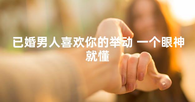 已婚男人喜欢你的举动 一个眼神就懂